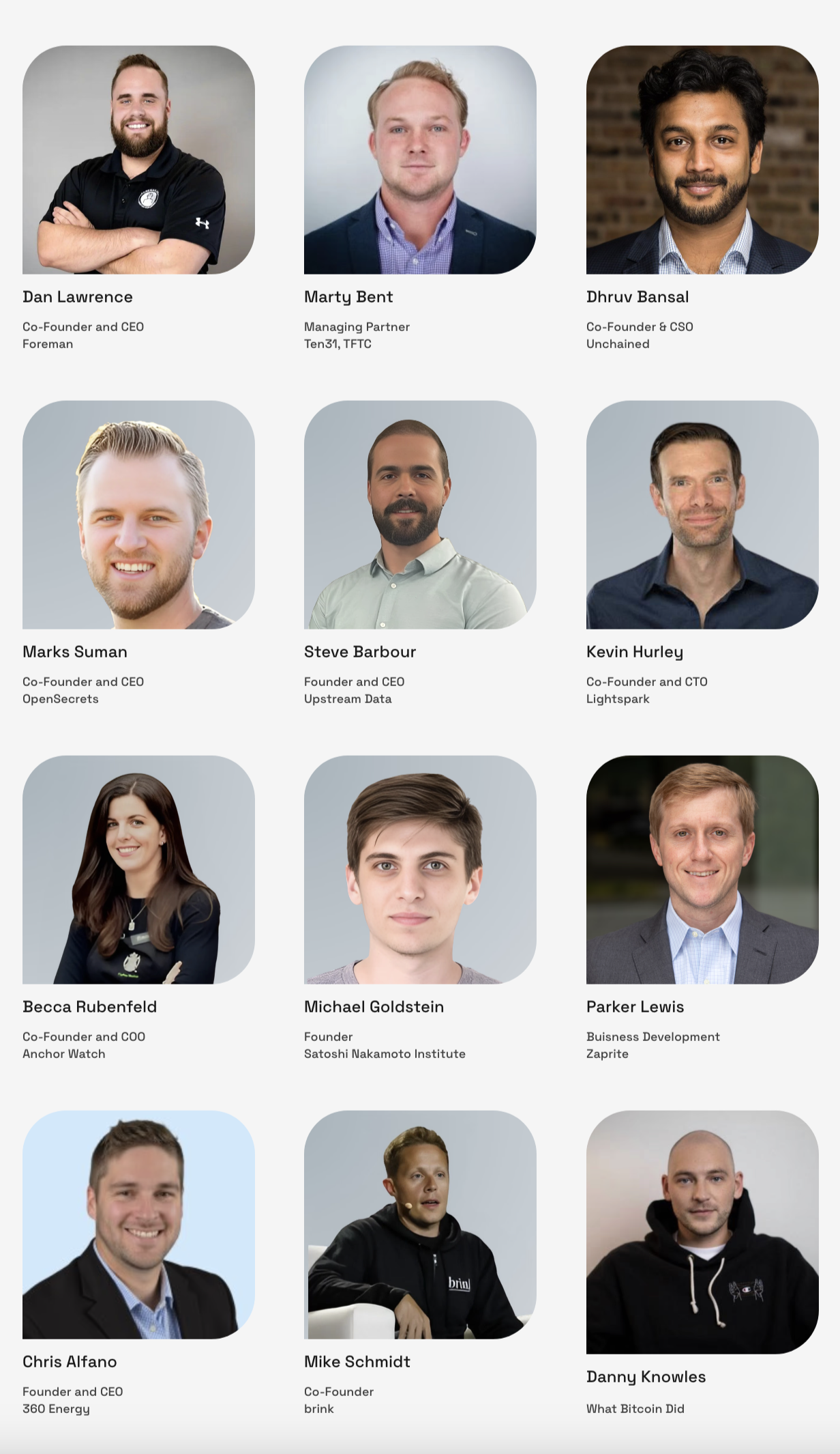 9:15am-9:45am  Nakamoto Institute: Bitcoin Education  Michael Goldstein, Founder & President  9:45am-10:15am  Brink: Open Source  Mike Schimdt, Founder & CEO  10:15am-10:45am  Lightspark: Lightning Infrastructure  Kevin Hurley, Co-Founder & CTO  15 minute break  11:00am-11:30am  Zaprite: Payments  Parker Lewis, Head of Business Development  11:30am-12:00pm  Anchor Watch: Insurance | Custody  Becca Rubenfeld, Co-Founder & COO  12:00pm-12:30pm  Unchained: Financial Services | Custody  Dhruv Bansal, Co-Founder & CSO  Lunch | Screening of Trailer first  1:15pm-1:45pm  Open Secret: eCash and AI Marks Suman, Co-Founder & CEO  1:45pm-2:15pm  Foreman: Mine Management Software Dan Lawrence, Founder & CEO  15 minute break  2:30pm-3:00pm  360 Mining: Mining and Midstream  Chris Alfano, Founder & CEO  3:30pm-3:30pm  Upstream Data: Mining Infrastructure  Steve Barbour, Founder & CEO  3:45pm-4:30pm  LIVE TFTC + What Bitcoin Did  Marty Bent & Danny 